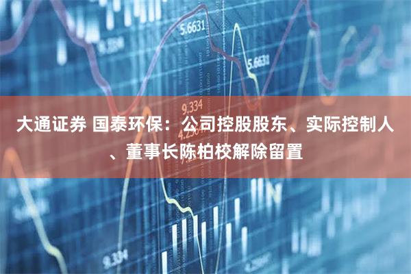 大通证券 国泰环保：公司控股股东、实际控制人、董事长陈柏校解除留置
