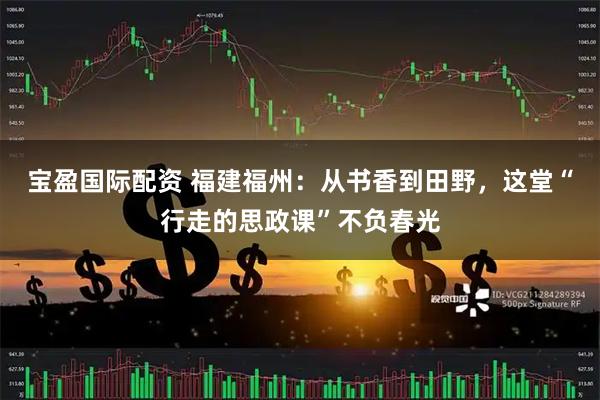 宝盈国际配资 福建福州：从书香到田野，这堂“行走的思政课”不负春光