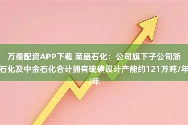 万德配资APP下载 荣盛石化：公司旗下子公司浙石化及中金石化合计拥有硫磺设计产能约121万吨/年