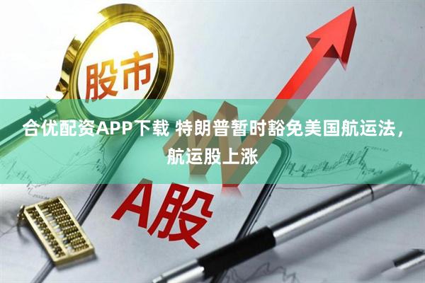 合优配资APP下载 特朗普暂时豁免美国航运法，航运股上涨