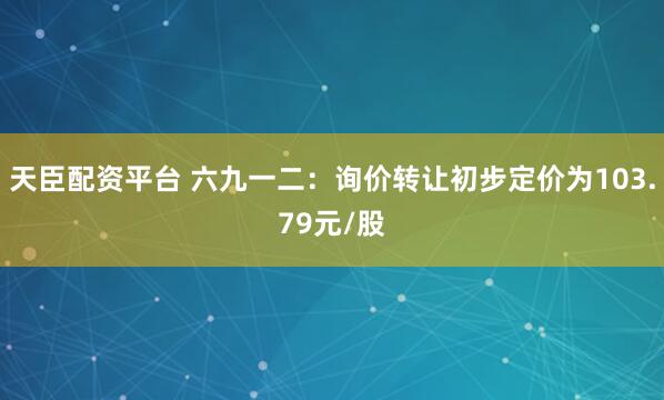 天臣配资平台 六九一二：询价转让初步定价为103.79元/股