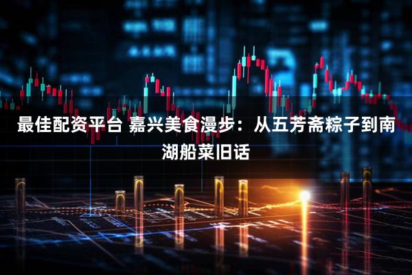 最佳配资平台 嘉兴美食漫步：从五芳斋粽子到南湖船菜旧话