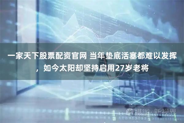 一家天下股票配资官网 当年垫底活塞都难以发挥，如今太阳却坚持启用27岁老将