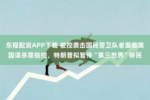 东程配资APP下载 被控袭击国民警卫队者面临美国谋杀罪指控，特朗普拟暂停“第三世界”移民