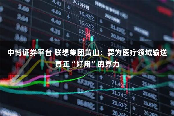 中博证券平台 联想集团黄山:要为医疗领域输送真正“好用”的算力