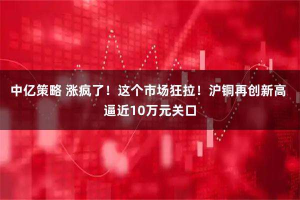 中亿策略 涨疯了！这个市场狂拉！沪铜再创新高 逼近10万元关口