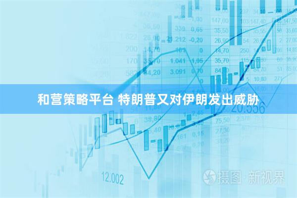 和营策略平台 特朗普又对伊朗发出威胁