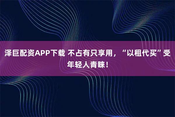 泽巨配资APP下载 不占有只享用，“以租代买”受年轻人青睐！
