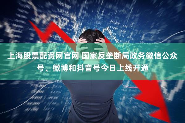 上海股票配资网官网 国家反垄断局政务微信公众号、微博和抖音号今日上线开通