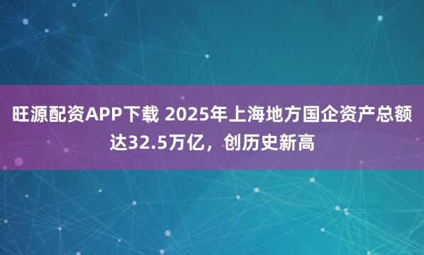旺源配资APP下载 2025年上海地方国企资产总额达32.5万亿，创历史新高