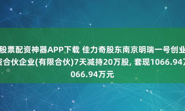股票配资神器APP下载 佳力奇股东南京明瑞一号创业投资合伙企业(有限合伙)7天减持20万股, 套现1066.94万元