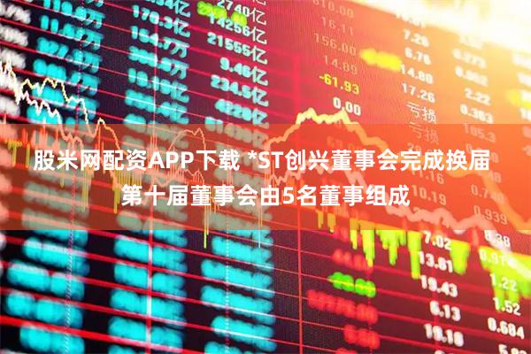 股米网配资APP下载 *ST创兴董事会完成换届 第十届董事会由5名董事组成