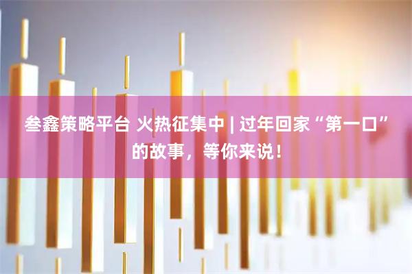 叁鑫策略平台 火热征集中 | 过年回家“第一口”的故事，等你来说！