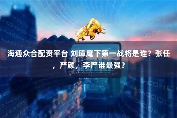 海通众合配资平台 刘璋麾下第一战将是谁？张任，严颜，李严谁最强？