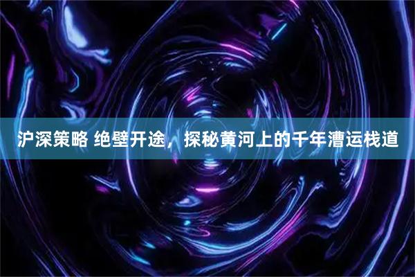 沪深策略 绝壁开途，探秘黄河上的千年漕运栈道