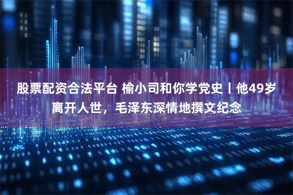 股票配资合法平台 榆小司和你学党史丨他49岁离开人世，毛泽东深情地撰文纪念