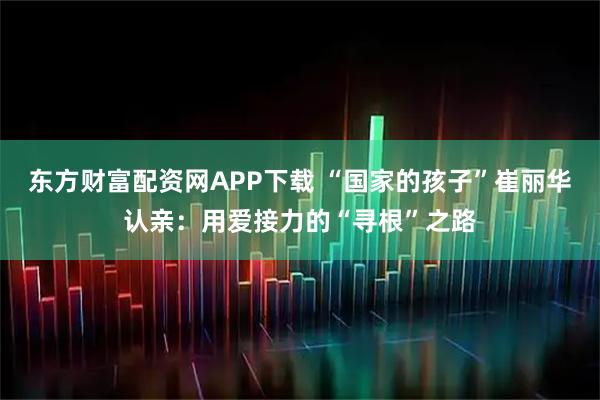东方财富配资网APP下载 “国家的孩子”崔丽华认亲：用爱接力的“寻根”之路