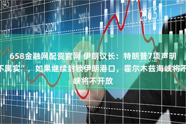 658金融网配资官网 伊朗议长：特朗普7项声明“均不属实”，如果继续封锁伊朗港口，霍尔木兹海峡将不开放