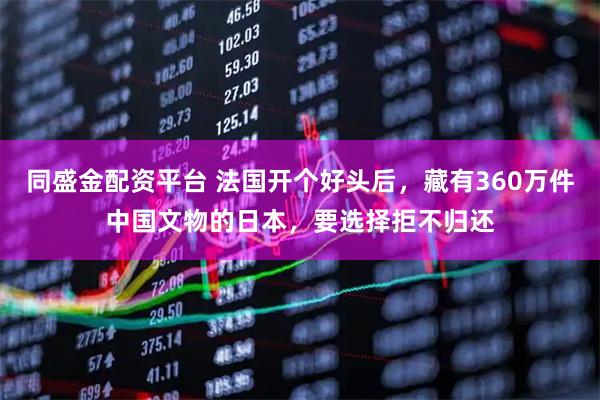 同盛金配资平台 法国开个好头后，藏有360万件中国文物的日本，要选择拒不归还