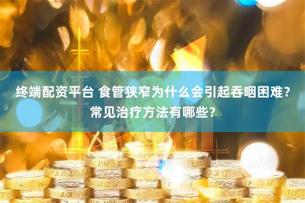 终端配资平台 食管狭窄为什么会引起吞咽困难？常见治疗方法有哪些？