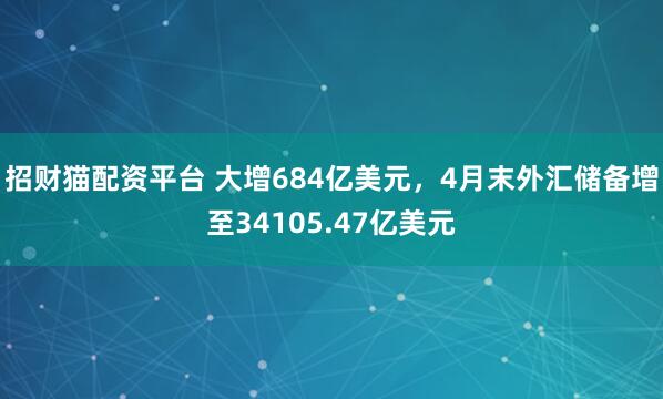 招财猫配资平台 大增684亿美元，4月末外汇储备增至34105.47亿美元