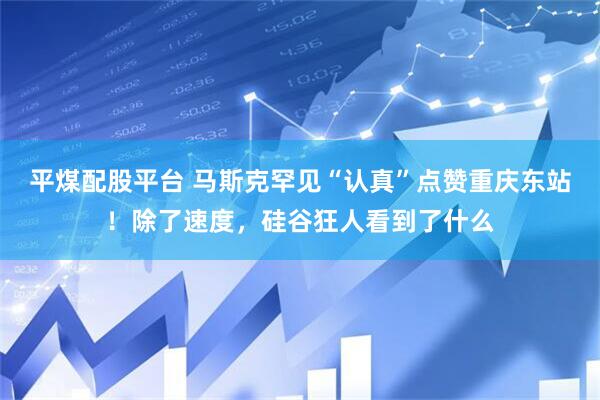 平煤配股平台 马斯克罕见“认真”点赞重庆东站！除了速度，硅谷狂人看到了什么