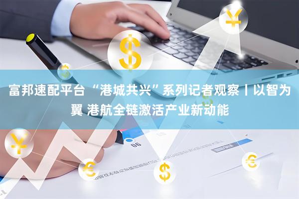 富邦速配平台 “港城共兴”系列记者观察丨以智为翼 港航全链激活产业新动能