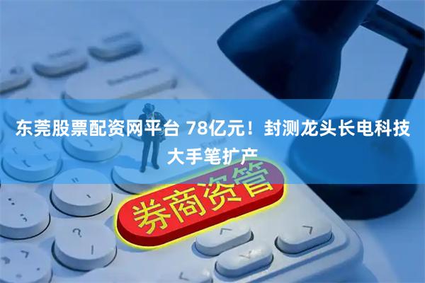 东莞股票配资网平台 78亿元！封测龙头长电科技大手笔扩产