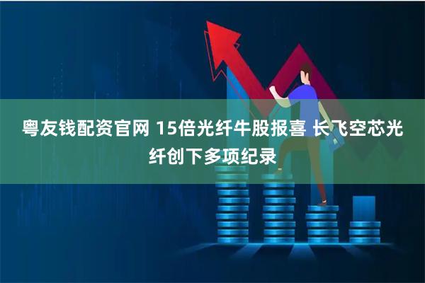 粤友钱配资官网 15倍光纤牛股报喜 长飞空芯光纤创下多项纪录