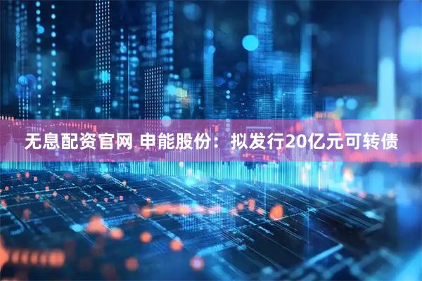 无息配资官网 申能股份：拟发行20亿元可转债